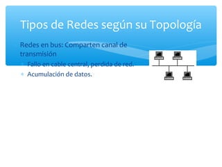 Tipos de Redes según su Topología
∗ Redes en bus: Comparten canal de
  transmisión
  ∗ Fallo en cable central, perdida de red.
  ∗ Acumulación de datos.
 