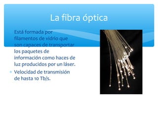La fibra óptica
∗ Está formada por
  filamentos de vidrio que
  son capaces de transportar
  los paquetes de
  información como haces de
  luz producidos por un láser.
∗ Velocidad de transmisión
  de hasta 10 Tb/s.
 