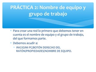 PRÁCTICA 2: Nombre de equipo y
       grupo de trabajo


∗ Para crear una red lo primero que debemos tener en
  cuenta es el nombre de equipo y el grupo de trabajo,
  del que formamos parte.
∗ Debemos acudir a:
  ∗ INICIO/MI PC/BOTÓN DERECHO DEL
    RATÓN/PROPIEDADES/NOMBRE DE EQUIPO.
 