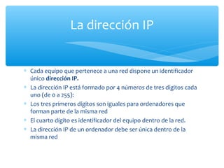 La dirección IP


∗ Cada equipo que pertenece a una red dispone un identificador
  único dirección IP.
∗ La dirección IP está formado por 4 números de tres dígitos cada
  uno (de 0 a 255):
∗ Los tres primeros dígitos son iguales para ordenadores que
  forman parte de la misma red
∗ El cuarto dígito es identificador del equipo dentro de la red.
∗ La dirección IP de un ordenador debe ser única dentro de la
  misma red
 