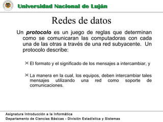 Redes de datos
Un protocolo es un juego de reglas que determinan
como se comunicaran las computadoras con cada
una de las otras a través de una red subyacente. Un
protocolo describe:
 El formato y el significado de los mensajes a intercambiar, y
 La manera en la cual, los equipos, deben intercambiar tales
mensajes utilizando una red como soporte de
comunicaciones.
Asignatura Introducción a la Informática
Departamento de Ciencias Básicas - División Estadística y Sistemas
 