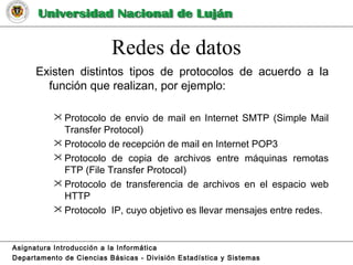 Redes de datos
Existen distintos tipos de protocolos de acuerdo a la
función que realizan, por ejemplo:
 Protocolo de envio de mail en Internet SMTP (Simple Mail
Transfer Protocol)
 Protocolo de recepción de mail en Internet POP3
 Protocolo de copia de archivos entre máquinas remotas
FTP (File Transfer Protocol)
 Protocolo de transferencia de archivos en el espacio web
HTTP
 Protocolo IP, cuyo objetivo es llevar mensajes entre redes.
Asignatura Introducción a la Informática
Departamento de Ciencias Básicas - División Estadística y Sistemas
 