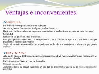 Ventajas e inconvenientes.
 VENTAJAS:
Posibilidad de compartir hardware y software.
Archivos ya sean documentos, imágenes, audio-video, etc.
Dentro del hardware el uso de impresora compartida, lo cual aminora un gasto en tinta y en papel
Seguridad.
Reducción de gastos en línea telefónica.
Una gran posibilidad de conectar computadoras: desde 2 hasta las que nos posibiliten el equipo
mediante el cual nos conectamos
Según el material de conexión usado podemos hablar de una ventaja en la distancia que puede
alcanzar

 DESVENTAJAS:
Alto costo en cable UTP dado que éste debe recorrer desde el switch/servidor/router hasta donde se
encuentra el nodo
Exposición de archivos al resto de los nodos
Colas de impresión
Aunque se habla de mayor Seguridad en una red es muy posible que se dé el caso de un archivo
con virus

 
