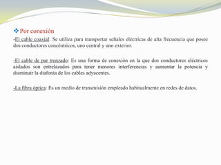  Por conexión
-El cable coaxial: Se utiliza para transportar señales eléctricas de alta frecuencia que posee
dos conductores concéntricos, uno central y uno exterior.
-El cable de par trenzado: Es una forma de conexión en la que dos conductores eléctricos
aislados son entrelazados para tener menores interferencias y aumentar la potencia y
disminuir la diafonía de los cables adyacentes.
-La fibra óptica: Es un medio de transmisión empleado habitualmente en redes de datos.

 