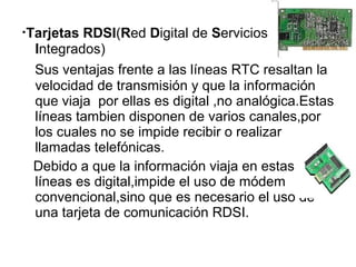 ·Tarjetas RDSI(Red Digital de Servicios 
Integrados) 
Sus ventajas frente a las líneas RTC resaltan la 
velocidad de transmisión y que la información 
que viaja por ellas es digital ,no analógica.Estas 
líneas tambien disponen de varios canales,por 
los cuales no se impide recibir o realizar 
llamadas telefónicas. 
Debido a que la información viaja en estas 
líneas es digital,impide el uso de módem 
convencional,sino que es necesario el uso de 
una tarjeta de comunicación RDSI. 
 