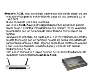 ·Módems ADSL: esta tecnología hace el uso del hilo de cobre de una 
línea telefónica para la transmisión de datos de alta velocidad y,a la 
vez,para 
el uso normal de una línea telefónica 
Las líneas ADSL(Asymmetric Digital Subscriber Line) hace posible 
enviar datos a distintas velocidades,siendo siempre mayor velocidad 
de recepción que las del envío,de ahí el término asimétrica en su 
nombre. 
La revolución del ADSL ha traído con él nuevas versiones mejoradas 
de esta tecnología con un aumento notable de de las velocidades de 
transferencia.Gracias a ellas ,algunos operadores telefónicos ofrecen 
a sus usuarios contratar televisión digital y vídeo de alta calidad 
mediante línea ADSL. 
Para poder conectarte a través de línea ADSL,necesitas disponer de 
un módem especial llamado módem ADSL. 
 