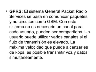 • GPRS: El sistema G eneral Packet Radio 
Services se basa en comunicar paquetes 
y no circuitos como GSM. Con este 
sistema no es necesario un canal para 
cada usuario, pueden ser compartidos. Un 
usuario puede utilizar varios canales si el 
flujo de transmisión es elevado. La 
máxima velocidad que puede alcanzar es 
de kbps, es posible transmitir voz y datos 
simultáneamente. 
 