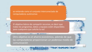 se entiende como el conjunto interconectado de
computadoras autónomas
El objetivo básico de compartir recursos, es decir que
todos los programas, datos y equipos estén disponibles
para cualquiera que solicite la red.
Otro objetivo es el ahorro económico, además de que
las computadoras proporcionan un poderoso medio de
comunicación.
 