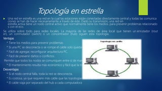 Topología en estrella
 Una red en estrella es una red en la cual las estaciones están conectadas directamente central y todas las comunica
ciones se han de hacer necesariamente a través de éste. Dado su transmisión, una red en
estrella activa tiene un nodo central activo que normalmente tiene los medios. para prevenir problemas relacionado
s con el eco.
Se utiliza sobre todo para redes locales. La mayoría de las redes de área local que tienen un enrutador (rout
er), un conmutador (switch) o un concentrador (hub) siguen esta topología.
Ventajas
* Tiene los medios para prevenir problemas.
* Si una PC se desconecta o se rompe el cable solo queda fuera de la red esa PC.
* Fácil de agregar, reconfigurar arquitectura PC.
* Fácil de prevenir daños o conflictos.
Permite que todos los nodos se comuniquen entre sí de manera conveniente.
* El mantenimiento resulta más económico y fácil que la topología
Desventajas
* Si el nodo central falla, toda la red se desconecta.
* Es costosa, ya que requiere más cable que las topologías bus o anillo.
* El cable viaja por separado del hub a cada computadora
 