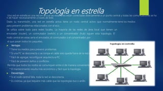 Topología en estrellaUna red en estrella es una red en la cual las estaciones están conectadas directamente a un punto central y todas las comunicaciones se ha
n de hacer necesariamente a través de éste.
Dado su transmisión, una red en estrella activa tiene un nodo central activo que normalmente tiene los medios
para prevenir problemas relacionados con el eco.
Se utiliza sobre todo para redes locales. La mayoría de las redes de área local que tienen un
enrutador (router), un conmutador (switch) o un concentrador (hub) siguen esta topología. El
nodo central en estas sería el enrutador, el conmutador o el concentrador, por
el que pasan todos los paquetes.
 Ventajas
* Tiene los medios para prevenir problemas.
* Si una PC se desconecta o se rompe el cable solo queda fuera de la red esa PC.
* Fácil de agregar, reconfigurar arquitectura PC.
* Fácil de prevenir daños o conflictos.
Permite que todos los nodos se comuniquen entre sí de manera conveniente.
* El mantenimiento resulta más económico y fácil que la topología
 Desventajas
* Si el nodo central falla, toda la red se desconecta.
* Es costosa, ya que requiere más cable que las topologías bus o anillo.
 