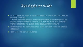 Topología en malla
 La topología en malla es una topología de red en la que cada no
do está conectado
a todos los nodos. De esta manera es posible llevar los mensajes de un
nodo a otro por diferentes caminos. Si la red de malla está completa
mente conectada, no puede existir absolutamente ninguna
 interrupción en las comunicaciones. Cada servidor tiene sus propias
conexiones
 con todos los demás servidores
 