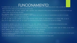 FUNCIONAMIENTO:El establecimiento de una red de malla es una manera de encaminar datos, voz e instrucciones entre los nodos. Las redes de malla se
diferencian de otras redes en que los elementos de la red (nodo)
están conectados todos con todos, mediante cables separados. Esta configuración ofrece caminos redundantes por toda la red de modo que,
si falla un cable, otro se hará cargo del tráfico.
Esta topología, a diferencia de otras (como la topología en árbol y
la topología en estrella), no requiere de un servidor o nodo central, con lo que se reduce el mantenimiento (un error en un nodo,
sea importante o no, no implica la caída de toda la red).
Las redes de malla son auto ruteables. La red puede funcionar, incluso cuando un nodo desaparece o la conexión falla, ya que el
resto de los nodos evitan el paso por ese punto. En consecuencia, la red malla, se transforma en una red muy confiable.
Es una opción aplicable a las redes sin hilos (Wireless), a las redes cableadas (Wired) y a la interacción del software de los nodos.
Una red con topología en malla ofrece una redundancia y fiabilidad superiores. Aunque la facilidad
de solución de problemas y el aumento de la confiabilidad son ventajas muy interesantes, estas redes resultan caras de instalar, ya que utilizan
mucho cableado. Por ello cobran mayor importancia en el uso de redes inalámbricas
(por la no necesidad de cableado) a pesar de los inconvenientes propios del Wireless.
En muchas ocasiones, la topología en malla se utiliza junto con otras topologías para formar una topología híbrida. esta conectada a un servidor que le
manda otros computadores
Una red de malla extiende con eficacia una red, compartiendo el acceso a una infraestructura de mayor porte.
 