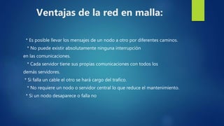 Ventajas de la red en malla:
* Es posible llevar los mensajes de un nodo a otro por diferentes caminos.
* No puede existir absolutamente ninguna interrupción
en las comunicaciones.
* Cada servidor tiene sus propias comunicaciones con todos los
demás servidores.
* Si falla un cable el otro se hará cargo del trafico.
* No requiere un nodo o servidor central lo que reduce el mantenimiento.
* Si un nodo desaparece o falla no
 