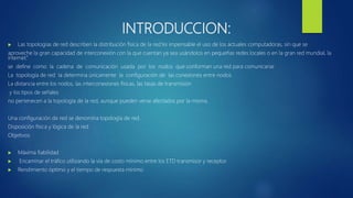 INTRODUCCION:
 Las topologías de red describen la distribución física de la red.”es impensable el uso de los actuales computadoras, sin que se
aproveche la gran capacidad de interconexión con la que cuentan ya sea usándolos en pequeñas redes locales o en la gran red mundial, la
internet.”
se define como la cadena de comunicación usada por los nodos que conforman una red para comunicarse
La topología de red la determina únicamente la configuración de las conexiones entre nodos
La distancia entre los nodos, las interconexiones físicas, las tasas de transmisión
y los tipos de señales
no pertenecen a la topología de la red, aunque pueden verse afectados por la misma.
Una configuración de red se denomina topología de red.
Disposición física y lógica de la red
Objetivos
 Máxima fiabilidad
 Encaminar el tráfico utilizando la vía de costo mínimo entre los ETD transmisor y receptor.
 Rendimiento óptimo y el tiempo de respuesta mínimo
 