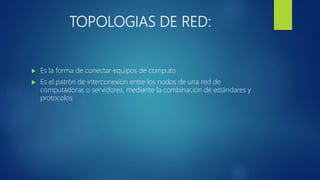 TOPOLOGIAS DE RED:
 Es la forma de conectar equipos de computo
 Es el patrón de interconexión entre los nodos de una red de
computadoras o servidores, mediante la combinación de estándares y
protocolos
 