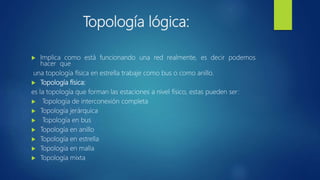 Topología lógica:
 Implica como está funcionando una red realmente, es decir podemos
hacer que
una topología física en estrella trabaje como bus o como anillo.
 Topología física:
es la topología que forman las estaciones a nivel físico, estas pueden ser:
 Topología de interconexión completa
 Topología jerárquica
 Topología en bus
 Topología en anillo
 Topología en estrella
 Topología en malla
 Topología mixta
 