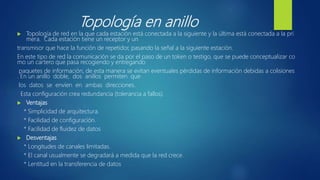 Topología en anillo
 Topología de red en la que cada estación está conectada a la siguiente y la última está conectada a la pri
mera. Cada estación tiene un receptor y un
transmisor que hace la función de repetidor, pasando la señal a la siguiente estación.
En este tipo de red la comunicación se da por el paso de un token o testigo, que se puede conceptualizar co
mo un cartero que pasa recogiendo y entregando
paquetes de información, de esta manera se evitan eventuales pérdidas de información debidas a colisiones
. En un anillo doble, dos anillos permiten que
los datos se envíen en ambas direcciones.
Esta configuración crea redundancia (tolerancia a fallos).
 Ventajas
* Simplicidad de arquitectura.
* Facilidad de configuración.
* Facilidad de fluidez de datos
 Desventajas
* Longitudes de canales limitadas.
* El canal usualmente se degradará a medida que la red crece.
* Lentitud en la transferencia de datos
 