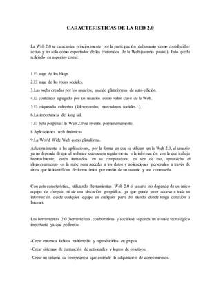 CARACTERISTICAS DE LA RED 2.0
La Web 2.0 se caracteriza principalmente por la participación del usuario como contribuidor
activo y no solo como espectador de los contenidos de la Web (usuario pasivo). Esto queda
reflejado en aspectos como:
1.El auge de los blogs.
2.El auge de las redes sociales.
3.Las webs creadas por los usuarios, usando plataformas de auto-edición.
4.El contenido agregado por los usuarios como valor clave de la Web.
5.El etiquetado colectivo (folcsonomías, marcadores sociales...).
6.La importancia del long tail.
7.El beta perpetua: la Web 2.0 se inventa permanentemente.
8.Aplicaciones web dinámicas.
9.La World Wide Web como plataforma.
Adicionalmente a las aplicaciones, por la forma en que se utilizan en la Web 2.0, el usuario
ya no depende de que el software que ocupa regularmente o la información con la que trabaja
habitualmente, estén instalados en su computadora; en vez de eso, aprovecha el
almacenamiento en la nube para acceder a los datos y aplicaciones personales a través de
sitios que lo identifican de forma única por medio de un usuario y una contraseña.
Con esta característica, utilizando herramientas Web 2.0 el usuario no depende de un único
equipo de cómputo ni de una ubicación geográfica, ya que puede tener acceso a toda su
información desde cualquier equipo en cualquier parte del mundo donde tenga conexión a
Internet.
Las herramientas 2.0 (herramientas colaborativas y sociales) suponen un avance tecnológico
importante ya que podemos:
-Crear entornos lúdicos multimedia y reproducirlos en grupos.
-Crear sistemas de puntuación de actividades y logros de objetivos.
-Crear un sistema de competencia que estimule la adquisición de conocimientos.
 