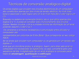 Técnicas de conversão analógico-digital
Os sinais digitais que circulam nos circuitos electrónicos de um computador
são constituídos apenas por dois níveis de tensão eléctrica. Ao nível mais
baixo é associado o valor lógico zero (0) e ao nível mais alto o valor lógico um
(1).
Baseado no sistema de numeração binária, isto é, que utiliza apenas dois
dígitos (0 e 1), é possível conceber todo o funcionamento dos circuitos
digitais. Nestes circuitos, o bit é a unidade mínima de informação de um sinal,
podendo assumir o valor 0 ou 1.
Os caracteres e símbolos necessários à comunicação entre utilizador e
computador são
representados por conjuntos de 8 bits (Byte). Que corresponde ao seu código
ASCII.
Se os sinais que circulam num computador ou os gerados por um teclado são
digitais, o
sinal que um microfone produz é analógico. Assim, para obter este sinal no
computador há necessidade de digitalizá-lo, ou seja, convertê-lo para uma
sequência de bits. A digitalização de um sinal analógico é composta pelas
fases de amostragem, quantização e codificação.
10
Redes de Comunicação
 