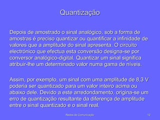 Quantização
Depois de amostrado o sinal analógico, sob a forma de
amostras é preciso quantizar ou quantificar a infinidade de
valores que a amplitude do sinal apresenta. O circuito
electrónico que efectua esta conversão designa-se por
conversor analógico-digital. Quantizar um sinal significa
atribuir-lhe um determinado valor numa gama de níveis.
Assim, por exemplo, um sinal com uma amplitude de 8,3 V
poderia ser quantizado para um valor inteiro acima ou
abaixo dele. Devido a este arredondamento, origina-se um
erro de quantização resultante da diferença de amplitude
entre o sinal quantizado e o sinal real.
12
Redes de Comunicação
 