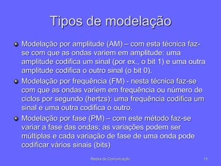 Tipos de modelação
Modelação por amplitude (AM) – com esta técnica faz-
se com que as ondas variem em amplitude: uma
amplitude codifica um sinal (por ex., o bit 1) e uma outra
amplitude codifica o outro sinal (o bit 0).
Modelação por frequência (FM) - nesta técnica faz-se
com que as ondas variem em frequência ou número de
ciclos por segundo (hertzs): uma frequência codifica um
sinal e uma outra codifica o outro.
Modelação por fase (PM) – com este método faz-se
variar a fase das ondas; as variações podem ser
múltiplas e cada variação de fase de uma onda pode
codificar vários sinais (bits)
15
Redes de Comunicação
 