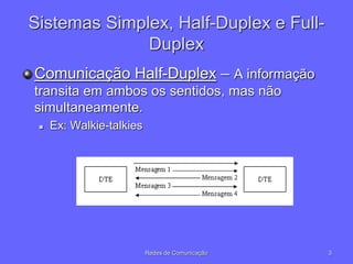 3
Redes de Comunicação
Sistemas Simplex, Half-Duplex e Full-
Duplex
Comunicação Half-Duplex – A informação
transita em ambos os sentidos, mas não
simultaneamente.
 Ex: Walkie-talkies
 