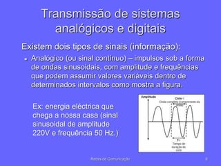 Transmissão de sistemas
analógicos e digitais
Existem dois tipos de sinais (informação):
 Analógico (ou sinal contínuo) – impulsos sob a forma
de ondas sinusoidais, com amplitude e frequências
que podem assumir valores variáveis dentro de
determinados intervalos como mostra a figura.
6
Redes de Comunicação
Ex: energia eléctrica que
chega a nossa casa (sinal
sinusoidal de amplitude
220V e frequência 50 Hz.)
 