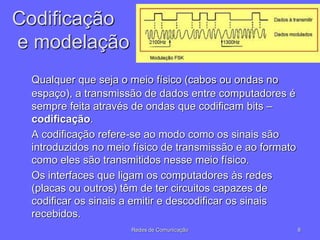 Codificação
e modelação
Qualquer que seja o meio físico (cabos ou ondas no
espaço), a transmissão de dados entre computadores é
sempre feita através de ondas que codificam bits –
codificação.
A codificação refere-se ao modo como os sinais são
introduzidos no meio físico de transmissão e ao formato
como eles são transmitidos nesse meio físico.
Os interfaces que ligam os computadores às redes
(placas ou outros) têm de ter circuitos capazes de
codificar os sinais a emitir e descodificar os sinais
recebidos.
8
Redes de Comunicação
 