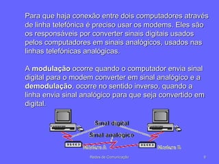 Para que haja conexão entre dois computadores através
de linha telefónica é preciso usar os modems. Eles são
os responsáveis por converter sinais digitais usados
pelos computadores em sinais analógicos, usados nas
linhas telefónicas analógicas.
A modulação ocorre quando o computador envia sinal
digital para o modem converter em sinal analógico e a
demodulação, ocorre no sentido inverso, quando a
linha envia sinal analógico para que seja convertido em
digital.
9
Redes de Comunicação
 