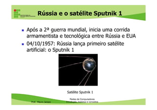 Rússia e o satélite Sputnik 1
Após a 2ª guerra mundial, inicia uma corrida
armamentista e tecnológica entre Rússia e EUA
04/10/1957: Rússia lança primeiro satélite
artificial: o Sputnik 1
Prof. Mauro Jansen
Redes de Computadores
Introdução, histórico e conceitos
Satélite Sputnik 1
 