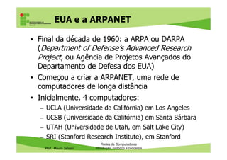 EUA e a ARPANET
• Final da década de 1960: a ARPA ou DARPA
(Department of Defense’s Advanced Research
Project, ou Agência de Projetos Avançados do
Departamento de Defesa dos EUA)
• Começou a criar a ARPANET, uma rede de
Prof. Mauro Jansen
• Começou a criar a ARPANET, uma rede de
computadores de longa distância
• Inicialmente, 4 computadores:
– UCLA (Universidade da Califórnia) em Los Angeles
– UCSB (Universidade da Califórnia) em Santa Bárbara
– UTAH (Universidade de Utah, em Salt Lake City)
– SRI (Stanford Research Institute), em Stanford
Redes de Computadores
Introdução, histórico e conceitos
 