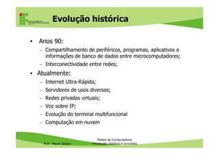 Evolução histórica
• Anos 90:
– Compartilhamento de periféricos, programas, aplicativos e
informações de banco de dados entre microcomputadores;
– Interconectividade entre redes;
• Atualmente:
Prof. Mauro Jansen
– Internet Ultra-Rápida;
– Servidores de usos diversos;
– Redes privadas virtuais;
– Voz sobre IP;
– Evolução do terminal multifuncional
– Computação em nuvem
Redes de Computadores
Introdução, histórico e conceitos
 