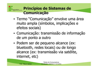 Princípios de Sistemas de
Comunicação
• Termo “Comunicação” envolve uma área
muito ampla (símbolos, implicações e
efeitos sociais)
• Comunicação: transmissão de informação
Prof. Mauro Jansen
• Comunicação: transmissão de informação
de um ponto a outro
• Podem ser de pequeno alcance (ex:
bluetooth, redes locais) ou de longo
alcance (ex: transmissão via satélite,
internet, etc)
Redes de Computadores
Introdução, histórico e conceitos
 