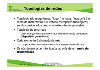 Topologias de redes
• Topologia (do grego topos, "lugar", e logos, "estudo") é o
ramo da matemática que estuda os espaços topológicos,
sendo considerado como uma extensão da geometria.
• Topologia de uma rede
– Diagrama que descreve como seus elementos estão conectados
(disposição geométrica)
Prof. Mauro Jansen
(disposição geométrica)
• Cada elemento é chamado de nó:
– computadores, impressoras ou outros equipamentos de rede
• Os nós devem estar interligados através de um meio de
transmissão
Redes de Computadores
Introdução, histórico e conceitos
 