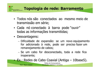 Topologia de rede: Barramento
• Todos nós são conectados ao mesmo meio de
transmissão em série;
• Cada nó conectado à barra pode “ouvir”
todas as informações transmitidas;
• Desvantagens:
Prof. Mauro Jansen
• Desvantagens:
– Dificuldade de expansão: se um novo equipamento
for adicionado à rede, pode ser preciso fazer um
remanejamento de cabos;
– Se um cabo for desconectado, toda a rede fica
inoperante;
• Ex.: Redes de Cabo Coaxial (Antiga – 10base5).
Redes de Computadores
Introdução, histórico e conceitos
 