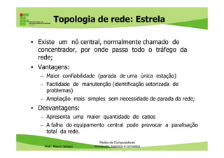 Topologia de rede: Estrela
• Existe um nó central, normalmente chamado de
concentrador, por onde passa todo o tráfego da
rede;
• Vantagens:
– Maior confiabilidade (parada de uma única estação)
Prof. Mauro Jansen
– Facilidade de manutenção (identificação setorizada de
problemas)
– Ampliação mais simples sem necessidade de parada da rede;
• Desvantagens:
– Apresenta uma maior quantidade de cabos
– A falha do equipamento central pode provocar a paralisação
total da rede.
Redes de Computadores
Introdução, histórico e conceitos
 
