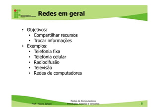 Redes em geral
• Objetivos:
• Compartilhar recursos
• Trocar informações
• Exemplos:
• Telefonia fixa
• Telefonia celular
Prof. Mauro Jansen
• Telefonia celular
• Radiodifusão
• Televisão
• Redes de computadores
Redes de Computadores
Introdução, histórico e conceitos 5
 