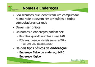 • São recursos que identificam um computador
numa rede e devem ser atribuídos a todos
computadores da rede
• Devem ser únicos
• Os nomes e endereços podem ser:
Nomes e Endereços
Prof. Mauro Jansen
• Os nomes e endereços podem ser:
– Restritos, quando restritos a uma LAN
– Públicos: quando visíveis em uma WAN
• Ex: uma URL (google.com.br)
• Há dois tipos básicos de endereços:
– Endereço físico ou endereço MAC
– Endereço lógico
Informática Básica –
Internet53
 