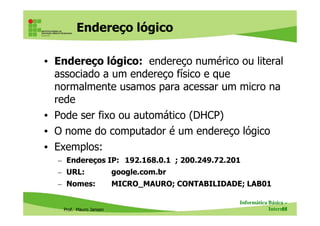 Endereço lógico
• Endereço lógico: endereço numérico ou literal
associado a um endereço físico e que
normalmente usamos para acessar um micro na
rede
• Pode ser fixo ou automático (DHCP)
Prof. Mauro Jansen
• Pode ser fixo ou automático (DHCP)
• O nome do computador é um endereço lógico
• Exemplos:
– Endereços IP: 192.168.0.1 ; 200.249.72.201
– URL: google.com.br
– Nomes: MICRO_MAURO; CONTABILIDADE; LAB01
Informática Básica –
Internet55
 
