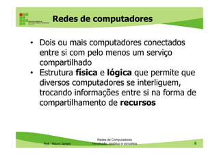 Redes de computadores
• Dois ou mais computadores conectados
entre si com pelo menos um serviço
compartilhado
• Estrutura física e lógica que permite que
diversos computadores se interliguem,
Prof. Mauro Jansen
diversos computadores se interliguem,
trocando informações entre si na forma de
compartilhamento de recursos
Redes de Computadores
Introdução, histórico e conceitos 6
 