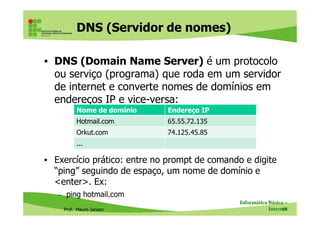 DNS (Servidor de nomes)
• DNS (Domain Name Server) é um protocolo
ou serviço (programa) que roda em um servidor
de internet e converte nomes de domínios em
endereços IP e vice-versa:
Nome de domínio Endereço IP
Prof. Mauro Jansen
• Exercício prático: entre no prompt de comando e digite
“ping” seguindo de espaço, um nome de domínio e
<enter>. Ex:
– ping hotmail.com
Informática Básica –
Internet60
Nome de domínio Endereço IP
Hotmail.com 65.55.72.135
Orkut.com 74.125.45.85
...
 