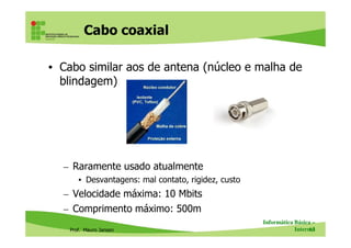Cabo coaxial
• Cabo similar aos de antena (núcleo e malha de
blindagem)
Prof. Mauro Jansen
– Raramente usado atualmente
• Desvantagens: mal contato, rigidez, custo
– Velocidade máxima: 10 Mbits
– Comprimento máximo: 500m
Informática Básica –
Internet63
Cabo coaxial
Conbector BNC
 