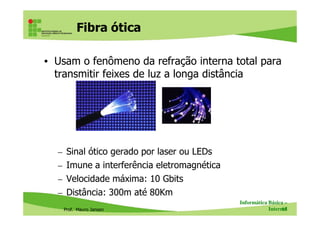 Fibra ótica
• Usam o fenômeno da refração interna total para
transmitir feixes de luz a longa distância
Prof. Mauro Jansen
– Sinal ótico gerado por laser ou LEDs
– Imune a interferência eletromagnética
– Velocidade máxima: 10 Gbits
– Distância: 300m até 80Km
Informática Básica –
Internet65
Fibra ótica
 