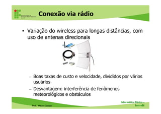 Conexão via rádio
• Variação do wireless para longas distâncias, com
uso de antenas direcionais
Prof. Mauro Jansen
– Boas taxas de custo e velocidade, divididos por vários
usuários
– Desvantagem: interferência de fenômenos
meteorológicos e obstáculos
Informática Básica –
Internet71
 