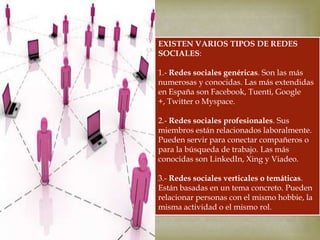 EXISTEN VARIOS TIPOS DE REDES
SOCIALES:



1.- Redes sociales genéricas. Son las más
numerosas y conocidas. Las más extendidas
en España son Facebook, Tuenti, Google
+, Twitter o Myspace.
2.- Redes sociales profesionales. Sus
miembros están relacionados laboralmente.
Pueden servir para conectar compañeros o
para la búsqueda de trabajo. Las más
conocidas son LinkedIn, Xing y Viadeo.
3.- Redes sociales verticales o temáticas.
Están basadas en un tema concreto. Pueden
relacionar personas con el mismo hobbie, la
misma actividad o el mismo rol.

 