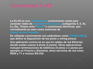  La RJ-45 es una interfaz física comúnmente usada para
conectar redes de cableado estructurado, (categorías 4, 5, 5e,
6 y 6a).. Posee ocho "pines" o conexiones eléctricas, que
normalmente se usan como extremos de
cables de par trenzado.
 Es utilizada comúnmente con estándares como TIA/EIA-568-B,
que define la disposición de los pines o wiring pinout.
 Una aplicación común es su uso en cables de red Ethernet,
donde suelen usarse 8 pines (4 pares). Otras aplicaciones
incluyen terminaciones de teléfonos (4 pines o 2 pares) por
ejemplo en Francia y Alemania, otros servicios de red como
RDSI y T1 e incluso RS-232.
 