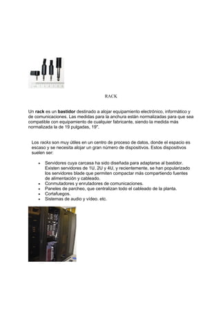 RACK


Un rack es un bastidor destinado a alojar equipamiento electrónico, informático y
de comunicaciones. Las medidas para la anchura están normalizadas para que sea
compatible con equipamiento de cualquier fabricante, siendo la medida más
normalizada la de 19 pulgadas, 19".


 Los racks son muy útiles en un centro de proceso de datos, donde el espacio es
 escaso y se necesita alojar un gran número de dispositivos. Estos dispositivos
 suelen ser:

    •   Servidores cuya carcasa ha sido diseñada para adaptarse al bastidor.
        Existen servidores de 1U, 2U y 4U, y recientemente, se han popularizado
        los servidores blade que permiten compactar más compartiendo fuentes
        de alimentación y cableado.
    •   Conmutadores y enrutadores de comunicaciones.
    •   Paneles de parcheo, que centralizan todo el cableado de la planta.
    •   Cortafuegos.
    •   Sistemas de audio y vídeo. etc.
 