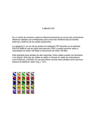 CABLES UTP



Es un medio de conexión usado en telecomunicaciones en el que dos conductores
eléctricos aislados son entrelazados para anular las interferencias de fuentes
externas y diafonía de los cables adyacentes.

La categoría 5, es uno de los grados de cableado UTP descritos en el estándar
EIA/TIA 568B el cual se utiliza para ejecutar CDDI y puede transmitir datos a
velocidades de hasta 100 Mbps a frecuencias de hasta 100 Mhz.

Está diseñado para señales de alta integridad. Estos cables pueden ser blindados
o sin blindar. Este tipo de cables se utiliza a menudo en redes de ordenadores
como Ethernet, y también se usa para llevar muchas otras señales como servicios
básicos de telefonía, token ring, y ATM.
 