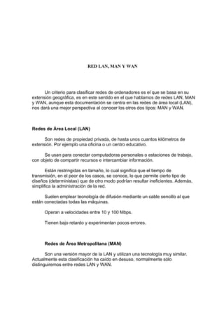 RED LAN, MAN Y WAN




      Un criterio para clasificar redes de ordenadores es el que se basa en su
extensión geográfica, es en este sentido en el que hablamos de redes LAN, MAN
y WAN, aunque esta documentación se centra en las redes de área local (LAN),
nos dará una mejor perspectiva el conocer los otros dos tipos: MAN y WAN.



Redes de Área Local (LAN)

      Son redes de propiedad privada, de hasta unos cuantos kilómetros de
extensión. Por ejemplo una oficina o un centro educativo.

      Se usan para conectar computadoras personales o estaciones de trabajo,
con objeto de compartir recursos e intercambiar información.

       Están restringidas en tamaño, lo cual significa que el tiempo de
transmisión, en el peor de los casos, se conoce, lo que permite cierto tipo de
diseños (deterministas) que de otro modo podrían resultar ineficientes. Además,
simplifica la administración de la red.

      Suelen emplear tecnología de difusión mediante un cable sencillo al que
están conectadas todas las máquinas.

      Operan a velocidades entre 10 y 100 Mbps.

      Tienen bajo retardo y experimentan pocos errores.



      Redes de Área Metropolitana (MAN)

       Son una versión mayor de la LAN y utilizan una tecnología muy similar.
Actualmente esta clasificación ha caído en desuso, normalmente sólo
distinguiremos entre redes LAN y WAN.
 