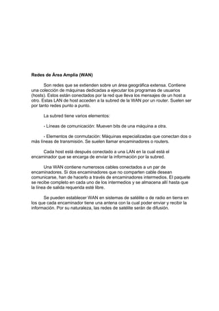 Redes de Área Amplia (WAN)

       Son redes que se extienden sobre un área geográfica extensa. Contiene
una colección de máquinas dedicadas a ejecutar los programas de usuarios
(hosts). Estos están conectados por la red que lleva los mensajes de un host a
otro. Estas LAN de host acceden a la subred de la WAN por un router. Suelen ser
por tanto redes punto a punto.

      La subred tiene varios elementos:

      - Líneas de comunicación: Mueven bits de una máquina a otra.

      - Elementos de conmutación: Máquinas especializadas que conectan dos o
más líneas de transmisión. Se suelen llamar encaminadores o routers.

     Cada host está después conectado a una LAN en la cual está el
encaminador que se encarga de enviar la información por la subred.

       Una WAN contiene numerosos cables conectados a un par de
encaminadores. Si dos encaminadores que no comparten cable desean
comunicarse, han de hacerlo a través de encaminadores intermedios. El paquete
se recibe completo en cada uno de los intermedios y se almacena allí hasta que
la línea de salida requerida esté libre.

      Se pueden establecer WAN en sistemas de satélite o de radio en tierra en
los que cada encaminador tiene una antena con la cual poder enviar y recibir la
información. Por su naturaleza, las redes de satélite serán de difusión.
 